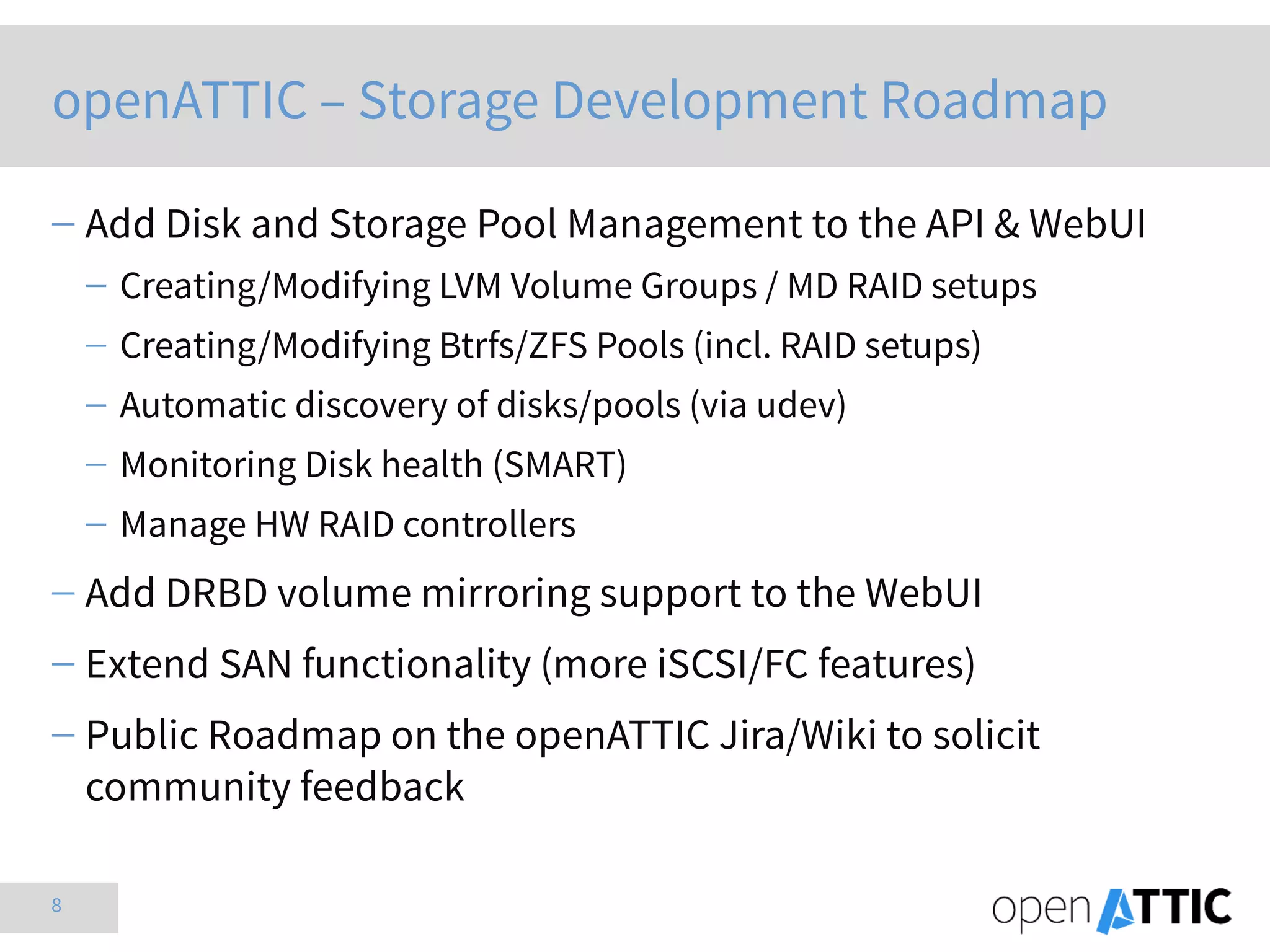 8
openATTIC – Storage Development Roadmap
 Add Disk and Storage Pool Management to the API & WebUI
 Creating/Modifying LVM Volume Groups / MD RAID setups
 Creating/Modifying Btrfs/ZFS Pools (incl. RAID setups)
 Automatic discovery of disks/pools (via udev)
 Monitoring Disk health (SMART)
 Manage HW RAID controllers
 Add DRBD volume mirroring support to the WebUI
 Extend SAN functionality (more iSCSI/FC features)
 Public Roadmap on the openATTIC Jira/Wiki to solicit
community feedback
 