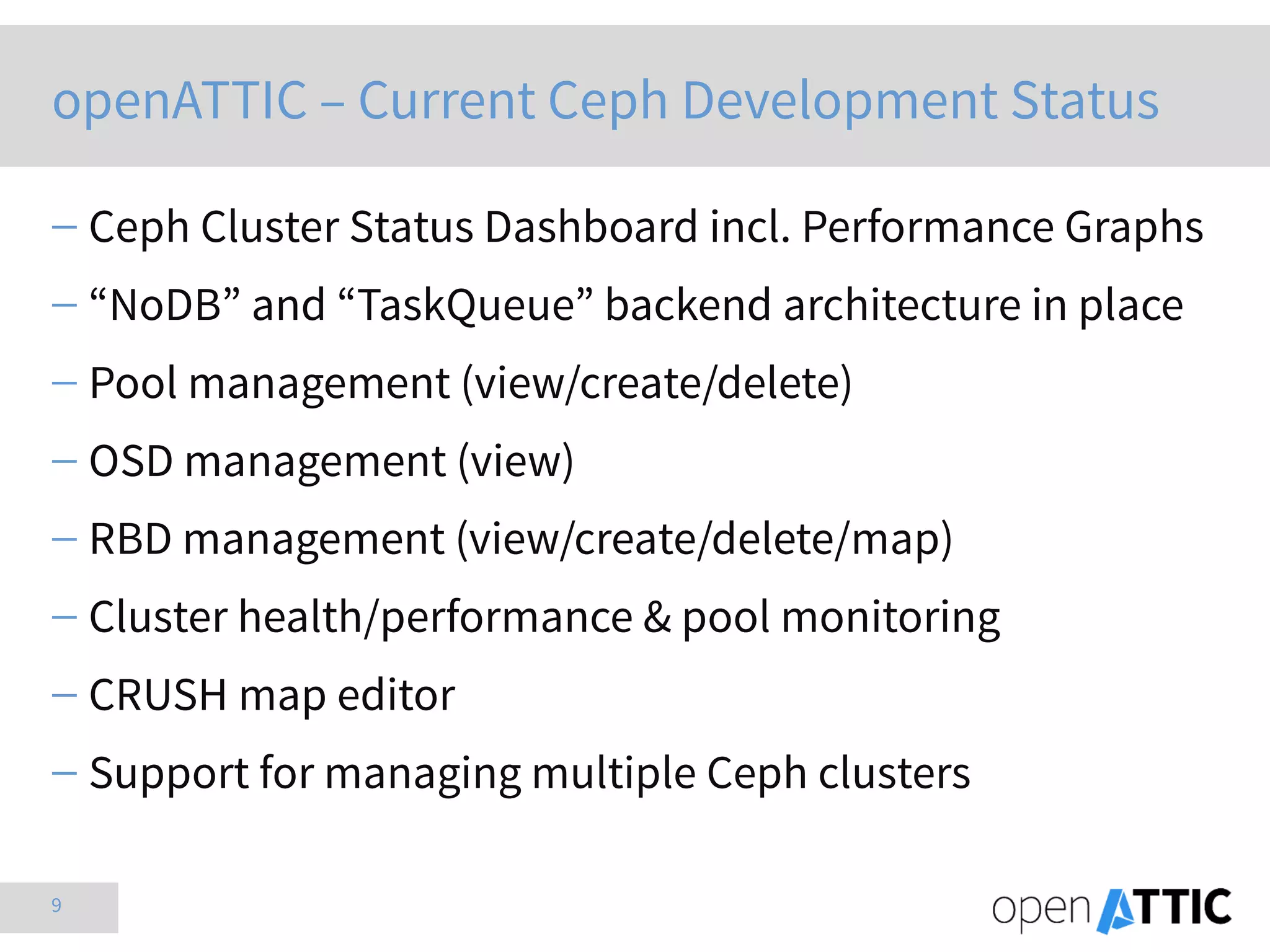 9
openATTIC – Current Ceph Development Status
 Ceph Cluster Status Dashboard incl. Performance Graphs
 “NoDB” and “TaskQueue” backend architecture in place
 Pool management (view/create/delete)
 OSD management (view)
 RBD management (view/create/delete/map)
 Cluster health/performance & pool monitoring
 CRUSH map editor
 Support for managing multiple Ceph clusters
 