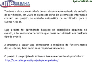 Tendo em vista a necessidade de um sistema automatizado de emissão de certificados, em 2010 os alunos do curso de sistemas de informação criaram um projeto de emissão automática de certificados para o Evento Atua SI. Esse projeto foi aprimorado baseado na experiência adquirida no evento, e foi modelado de forma que possa ser utilizado em qualquer tipo de evento . A proposta a seguir visa demonstrar a mecânica de funcionamento desse sistema,  bem como seus requisitos funcionais. O projeto é um projeto de software livre e se encontra disponível em:   http://sourceforge.net/projects/openpalestra/ 