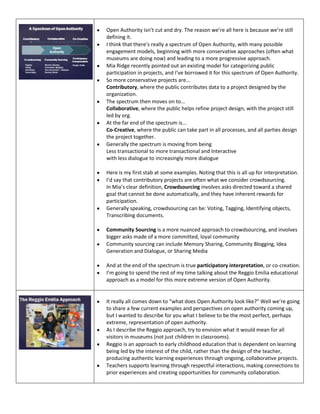 Open Authority isn’t cut and dry. The reason we’re all here is because we’re still
defining it.
I think that there’s really a spectrum of Open Authority, with many possible
engagement models, beginning with more conservative approaches (often what
museums are doing now) and leading to a more progressive approach.
Mia Ridge recently pointed out an existing model for categorizing public
participation in projects, and I’ve borrowed it for this spectrum of Open Authority.
So more conservative projects are...
Contributory, where the public contributes data to a project designed by the
organization.
The spectrum then moves on to...
Collaborative, where the public helps refine project design, with the project still
led by org.
At the far end of the spectrum is...
Co-Creative, where the public can take part in all processes, and all parties design
the project together.
Generally the spectrum is moving from being
Less transactional to more transactional and Interactive
with less dialogue to increasingly more dialogue
Here is my first stab at some examples. Noting that this is all up for interpretation.
I’d say that contributory projects are often what we consider crowdsourcing.
In Mia’s clear definition, Crowdsourcing involves asks directed toward a shared
goal that cannot be done automatically, and they have inherent rewards for
participation.
Generally speaking, crowdsourcing can be: Voting, Tagging, Identifying objects,
Transcribing documents.
Community Sourcing is a more nuanced approach to crowdsourcing, and involves
bigger asks made of a more committed, loyal community
Community sourcing can include Memory Sharing, Community Blogging, Idea
Generation and Dialogue, or Sharing Media
And at the end of the spectrum is true participatory interpretation, or co-creation.
I’m going to spend the rest of my time talking about the Reggio Emilia educational
approach as a model for this more extreme version of Open Authority.

It really all comes down to “what does Open Authority look like?” Well we’re going
to share a few current examples and perspectives on open authority coming up,
but I wanted to describe for you what I believe to be the most perfect, perhaps
extreme, representation of open authority.
As I describe the Reggio approach, try to envision what it would mean for all
visitors in museums (not just children in classrooms).
Reggio is an approach to early childhood education that is dependent on learning
being led by the interest of the child, rather than the design of the teacher,
producing authentic learning experiences through ongoing, collaborative projects.
Teachers supports learning through respectful interactions, making connections to
prior experiences and creating opportunities for community collaboration.

 