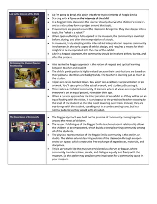 So I’m going to break this down into three main elements of Reggio Emilia
Starting with a focus on the interests of the child
In a Reggio Emilia classroom the teacher closely observes the children’s interests
and as a class they form a project around that topic.
Provocations are placed around the classroom & together they dive deeper into a
topic, like “what is a robot?”
When open authority is fully applied to the museum, the community is involved
before, during, and after the interpretation of a topic.
In museums, truly adopting visitor interest-led interpretation requires community
involvement in the early stages of exhibit design, and requires a means for their
insights to be incorporated into the core of the exhibit.
Like in a Reggio classroom, the community should be involved before, during, and
after the process.
Also key to the Reggio approach is the notion of respect and cyclical learning
between teacher and student
The child’s participation is highly valued because their contributions are based on
their personal identities and backgrounds. The teacher is learning just as much as
the student.
Topics are never dumbed down. You won’t see a cartoon-y representation of an
artwork. You’ll see a print of the actual artwork, and students discussing it.
This creates a confident community of learners where all views are respected and
everyone is on an equal ground, no matter their age.
When a curator approaches the interpretation of an exhibit as if they will be on an
equal footing with the visitor, it is analogous to the preschool teacher stooping to
the level of the student so that she is not towering over them. Instead, they are
eye-to-eye with the student, speaking not in a condescending tone, but in a
normal cadence as they would with any adult.
The Reggio approach was built on the premise of community coming together
around the needs of children.
The respectful dialogue of the Reggio Emilia teacher–student relationship allows
the children to be empowered, which builds a strong learning community among
all of the students.
The physical representation of the Reggio Emilia community is the atelier, or
studio. The atelier extends learning outside of the classroom through an openended art space, which creates the free exchange of experiences, materials, and
disciplines.
This is very much like the museum envisioned as a forum or bazaar, where
community members share, create, and dialogue equally and freely with the
museum. So the atelier may provide some inspiration for a community space in
your museum.

 