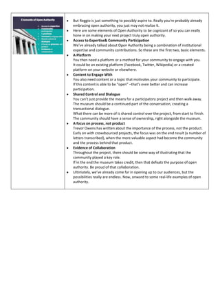 But Reggio is just something to possibly aspire to. Really you're probably already
embracing open authority, you just may not realize it.
Here are some elements of Open Authority to be cognizant of so you can really
hone in on making your next project truly open authority.
Access to Expertise& Community Participation
We’ve already talked about Open Authority being a combination of institutional
expertise and community contributions. So these are the first two, basic elements.
A Platform
You then need a platform or a method for your community to engage with you.
It could be an existing platform (Facebook, Twitter, Wikipedia) or a created
platform on your website or elsewhere.
Content to Engage With
You also need content or a topic that motivates your community to participate.
If this content is able to be “open” –that’s even better and can increase
participation.
Shared Control and Dialogue
You can’t just provide the means for a participatory project and then walk away.
The museum should be a continued part of the conversation, creating a
transactional dialogue.
What there can be more of is shared control over the project, from start to finish.
The community should have a sense of ownership, right alongside the museum.
A focus on process, not product
Trevor Owens has written about the importance of the process, not the product.
Early on with crowdsourced projects, the focus was on the end result (x number of
letters transcribed), when the more valuable aspect had become the community
and the process behind that product.
Evidence of Collaboration
Throughout the project, there should be some way of illustrating that the
community played a key role.
If in the end the museum takes credit, then that defeats the purpose of open
authority. Be proud of that collaboration.
Ultimately, we’ve already come far in opening up to our audiences, but the
possibilities really are endless. Now, onward to some real-life examples of open
authority.

 