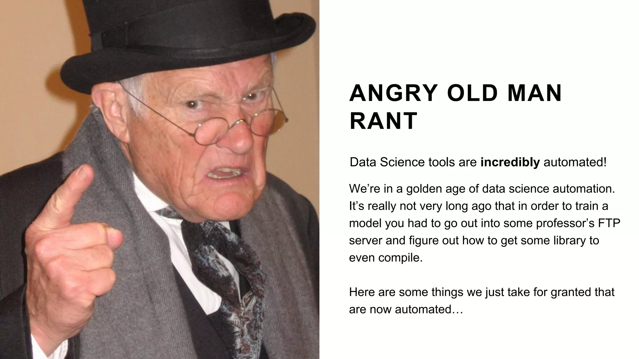 ANGRY OLD MAN
RANT
Data Science tools are incredibly automated!
We’re in a golden age of data science automation.
It’s really not very long ago that in order to train a
model you had to go out into some professor’s FTP
server and figure out how to get some library to
even compile.
Here are some things we just take for granted that
are now automated…
 