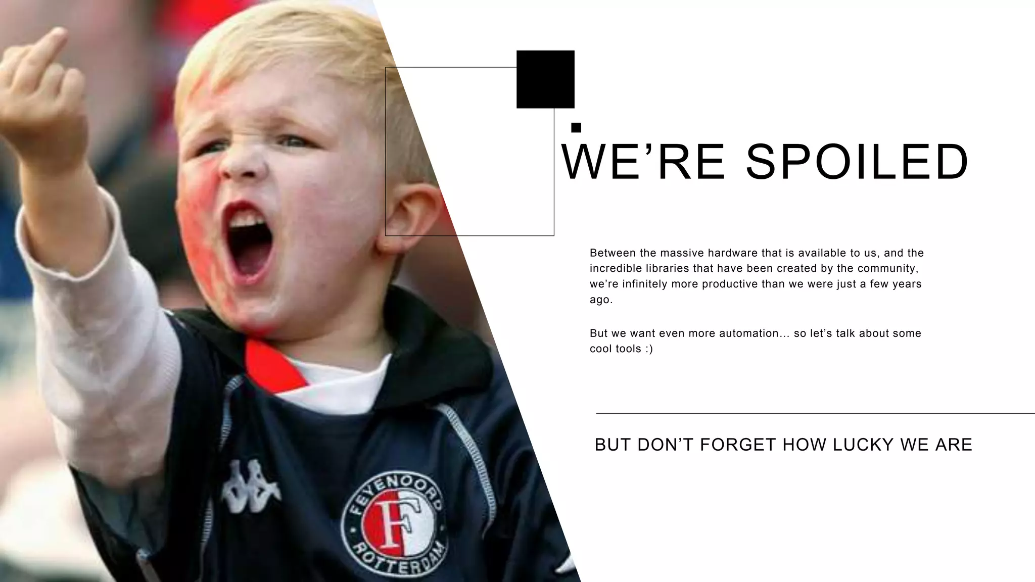 BUT DON’T FORGET HOW LUCKY WE ARE
Between the massive hardware that is available to us, and the
incredible libraries that have been created by the community,
we’re infinitely more productive than we were just a few years
ago.
But we want even more automation… so let’s talk about some
cool tools :)
WE’RE SPOILED
 