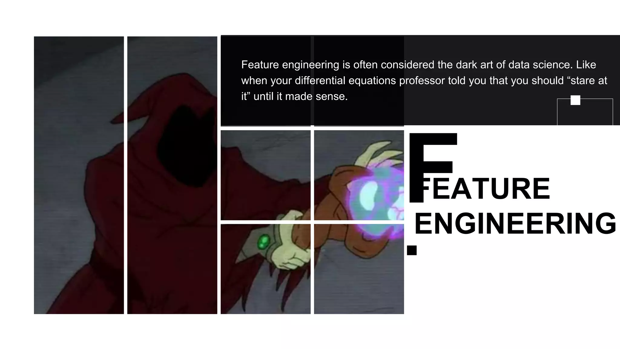 FEATURE
ENGINEERING
Feature engineering is often considered the dark art of data science. Like
when your differential equations professor told you that you should “stare at
it” until it made sense.
 