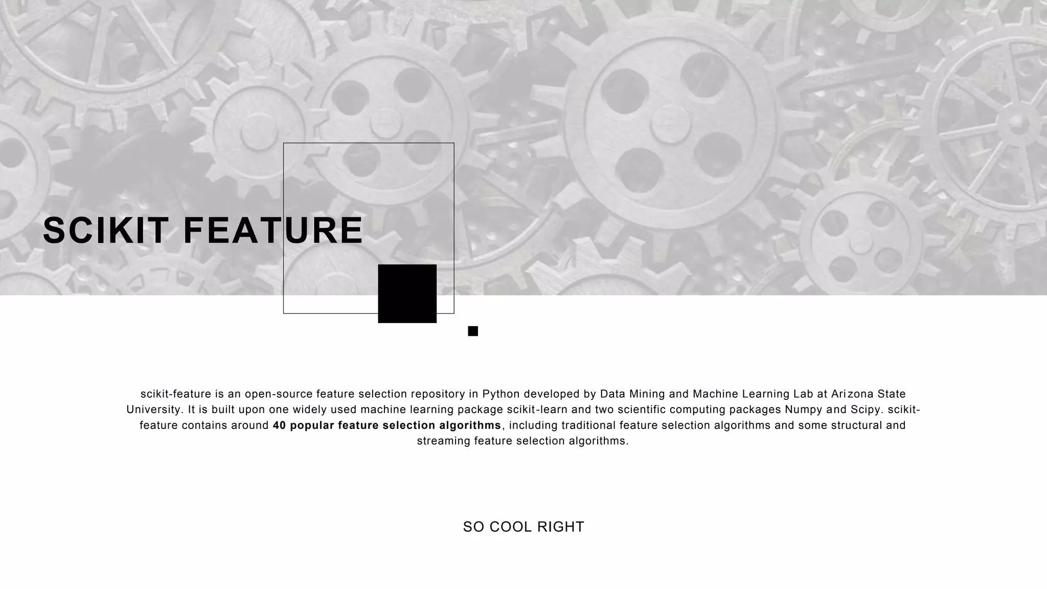 scikit-feature is an open-source feature selection repository in Python developed by Data Mining and Machine Learning Lab at Ari zona State
University. It is built upon one widely used machine learning package scikit-learn and two scientific computing packages Numpy and Scipy. scikit-
feature contains around 40 popular feature selection algorithms, including traditional feature selection algorithms and some structural and
streaming feature selection algorithms.
SCIKIT FEATURE
SO COOL RIGHT
 