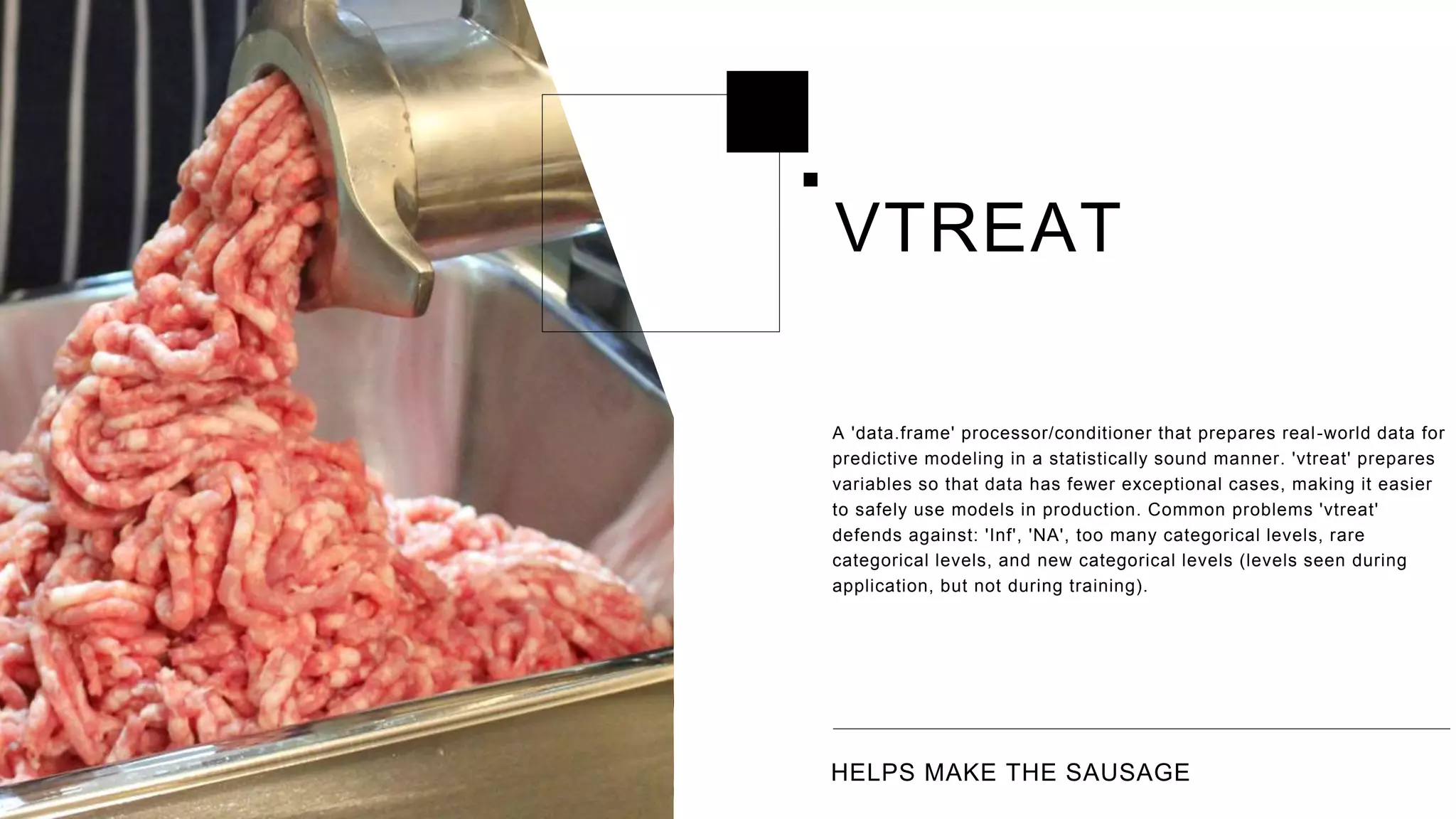 HELPS MAKE THE SAUSAGE
A 'data.frame' processor/conditioner that prepares real-world data for
predictive modeling in a statistically sound manner. 'vtreat' prepares
variables so that data has fewer exceptional cases, making it easier
to safely use models in production. Common problems 'vtreat'
defends against: 'Inf', 'NA', too many categorical levels, rare
categorical levels, and new categorical levels (levels seen during
application, but not during training).
VTREAT
 