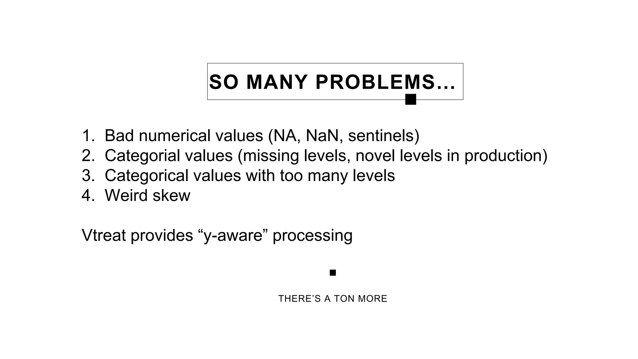 THERE’S A TON MORE
SO MANY PROBLEMS…
1. Bad numerical values (NA, NaN, sentinels)
2. Categorial values (missing levels, novel levels in production)
3. Categorical values with too many levels
4. Weird skew
Vtreat provides “y-aware” processing
 