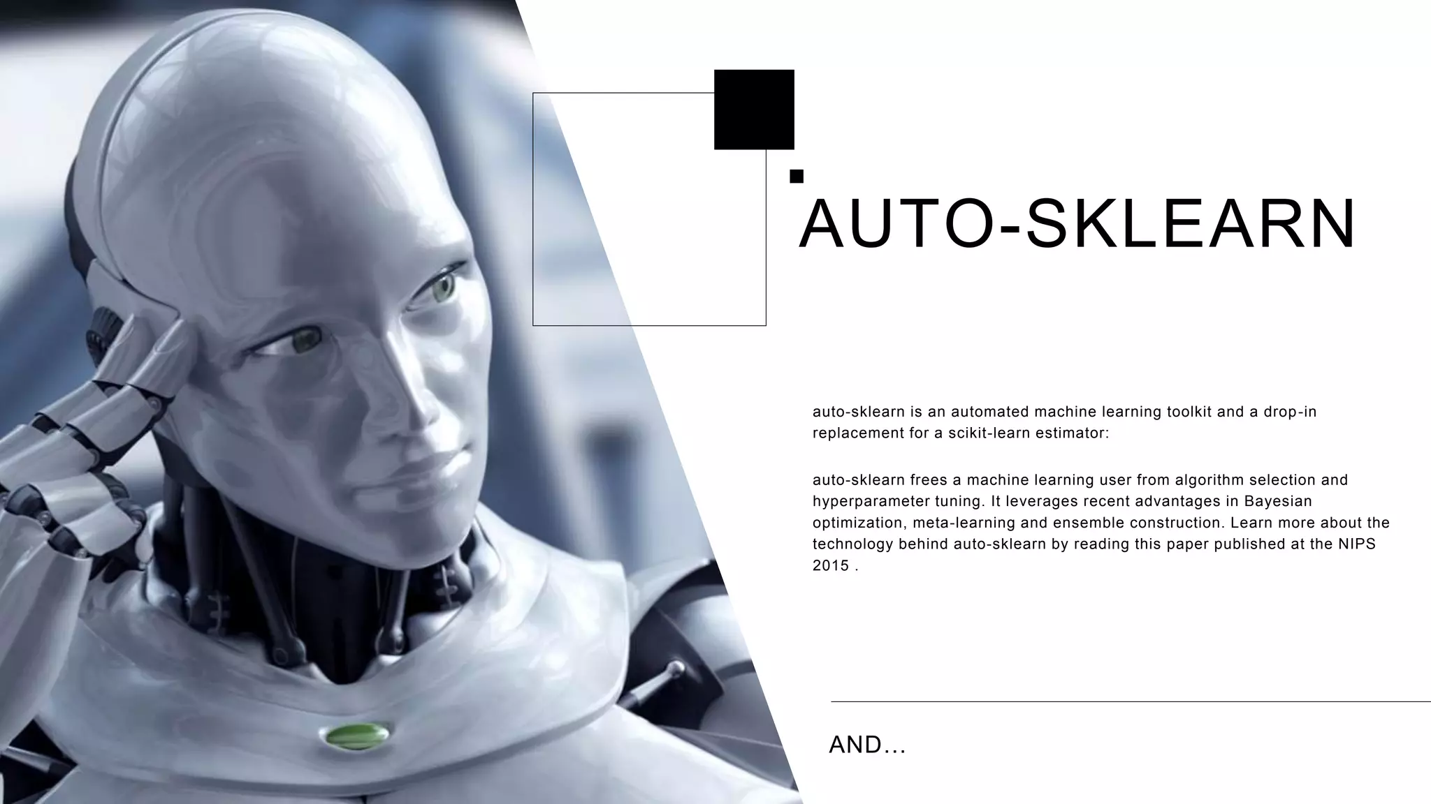 AND…
auto-sklearn is an automated machine learning toolkit and a drop-in
replacement for a scikit-learn estimator:
auto-sklearn frees a machine learning user from algorithm selection and
hyperparameter tuning. It leverages recent advantages in Bayesian
optimization, meta-learning and ensemble construction. Learn more about the
technology behind auto-sklearn by reading this paper published at the NIPS
2015 .
AUTO-SKLEARN
 
