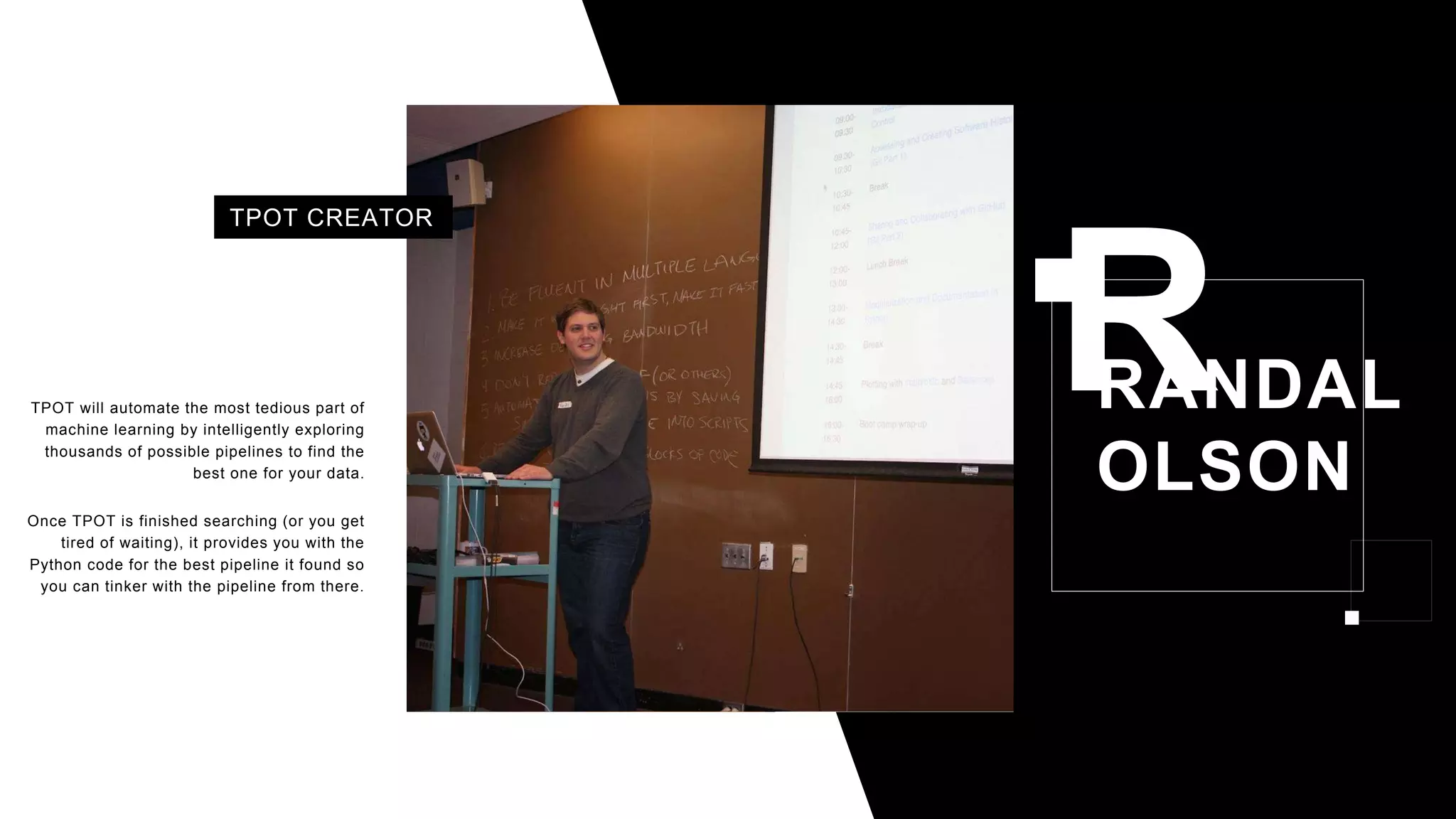 RANDAL
OLSON
TPOT will automate the most tedious part of
machine learning by intelligently exploring
thousands of possible pipelines to find the
best one for your data.
Once TPOT is finished searching (or you get
tired of waiting), it provides you with the
Python code for the best pipeline it found so
you can tinker with the pipeline from there.
TPOT CREATOR
 