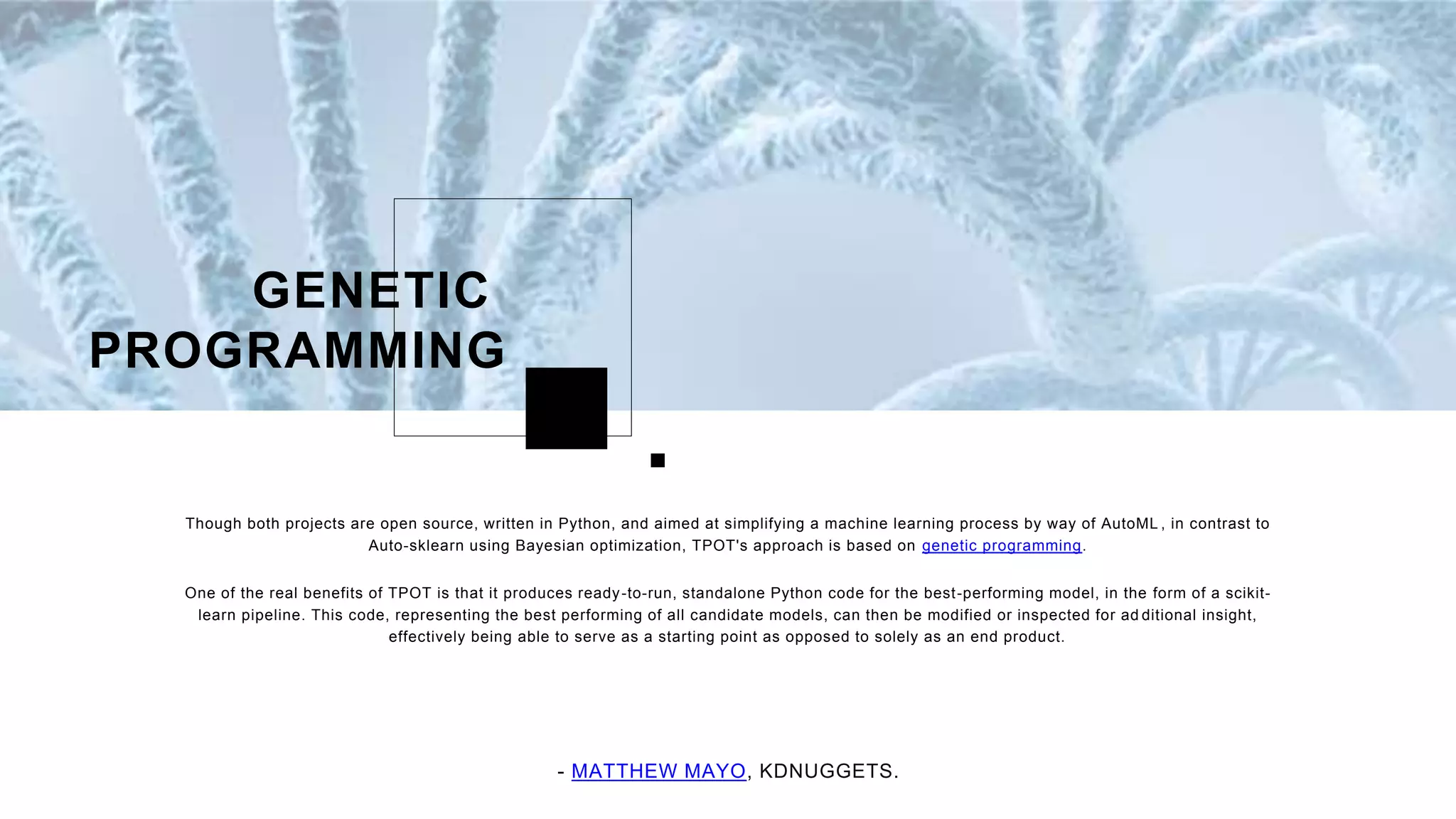 Though both projects are open source, written in Python, and aimed at simplifying a machine learning process by way of AutoML , in contrast to
Auto-sklearn using Bayesian optimization, TPOT's approach is based on genetic programming.
One of the real benefits of TPOT is that it produces ready-to-run, standalone Python code for the best-performing model, in the form of a scikit-
learn pipeline. This code, representing the best performing of all candidate models, can then be modified or inspected for ad ditional insight,
effectively being able to serve as a starting point as opposed to solely as an end product.
GENETIC
PROGRAMMING
- MATTHEW MAYO, KDNUGGETS.
 