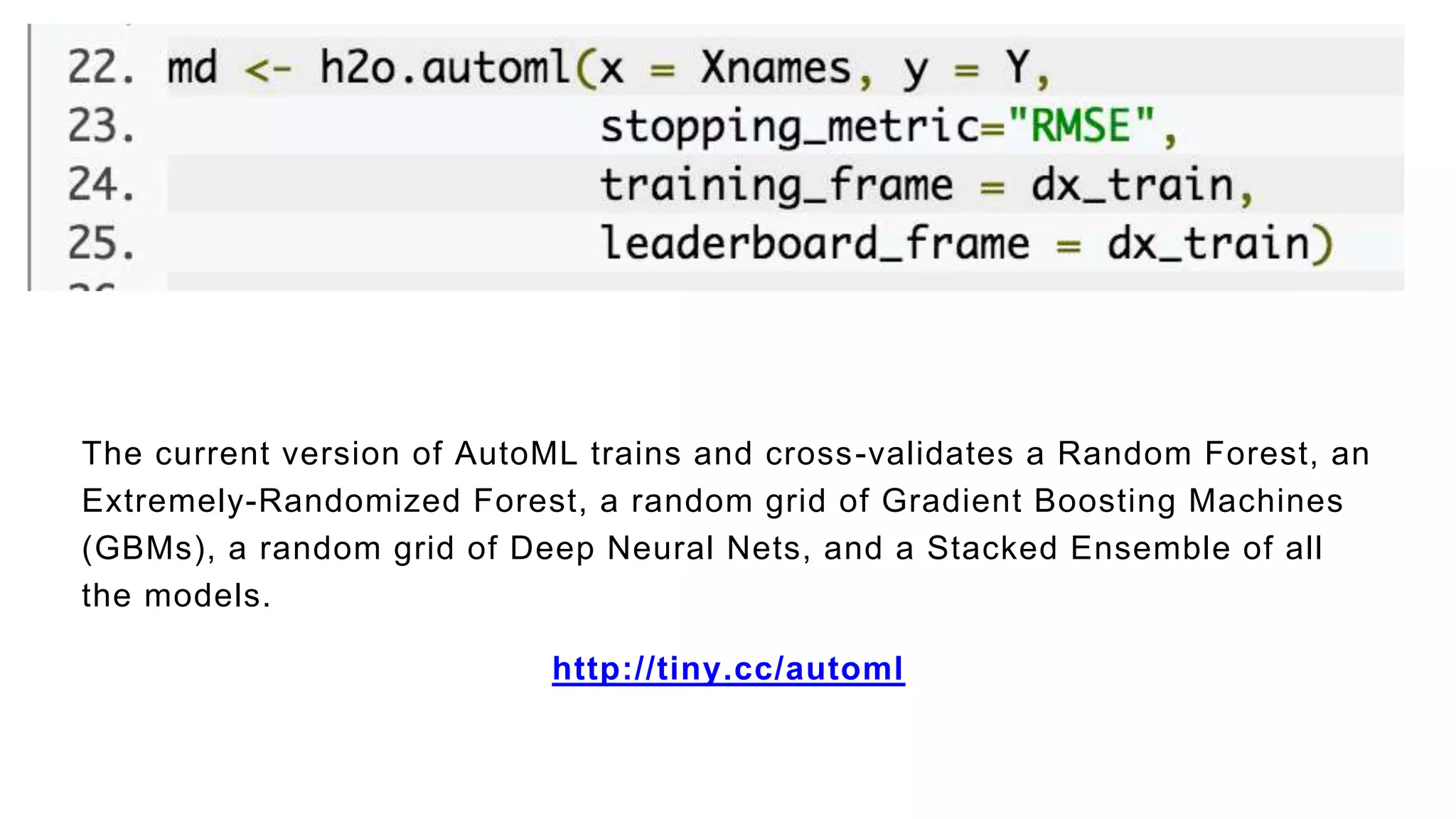 The current version of AutoML trains and cross-validates a Random Forest, an
Extremely-Randomized Forest, a random grid of Gradient Boosting Machines
(GBMs), a random grid of Deep Neural Nets, and a Stacked Ensemble of all
the models.
http://tiny.cc/automl
 