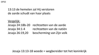 OP50
Jesaja 13:13-18 woede = wegbereider tot het koninkrijk
13:13 de hemelen zal Hij verstoren
de aarde schudt van haar plaats
Vergelijk:
Jesaja 24:18b-20 rechtzetten van de aarde
Jesaja 34:1-4 rechtzetten van de natiën
Jesaja 26:19,20 bescherming van Zijn volk
 