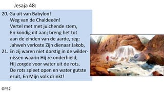 20. Ga uit van Babylon!
Weg van de Chaldeeën!
Vertel met met juichende stem,
En kondig dit aan; breng het tot
aan de einden van de aarde, zeg:
Jahweh verloste Zijn dienaar Jakob,
21. En zij waren niet dorstig in de wilder-
nissen waarin Hij ze onderhield,
Hij zorgde voor water uit de rots,
De rots spleet open en water gutste
eruit, En Mijn volk drinkt!
OP52
Jesaja 48:
 