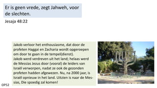 OP52
Jesaja 48:22
Er is geen vrede, zegt Jahweh, voor
de slechten.
Jakob verloor het enthousiasme, dat door de
profeten Haggai en Zacharia wordt opgeroepen
om door te gaan in de tempel(dienst).
Jakob werd verdreven uit het land; helaas werd
de Messias Jezus door (vooral) de leiders van
Israël verworpen, nadat ze ook de gezonden
profeten hadden afgewezen. Nu, na 2000 jaar, is
Israël opnieuw in het land. Uitzien is naar de Mes-
sias, Die spoedig zal komen!
 