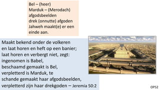 OP52
Maakt bekend onder de volkeren
en laat horen en heft op een banier;
laat horen en verbergt niet, zegt:
ingenomen is Babel,
beschaamd gemaakt is Bel,
verpletterd is Marduk, te
schande gemaakt haar afgodsbeelden,
verpletterd zijn haar drekgoden – Jeremia 50:2
Bel – (heer)
Marduk – (Merodach)
afgodsbeelden
drek (onnutte) afgoden
Jahweh maakt(e) er een
einde aan.
 