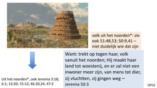 OP52
Want: trekt op tegen haar, volk
vanuit het noorden; Hij maakt haar
land tot woestenij, en er zal niet een
inwoner meer zijn, van mens tot dier,
zij vluchtten, zij gingen weg –
Jeremia 50:3
volk uit het noorden*: zie
ook 51:48,53; 50:9,41 –
niet duidelijk wie dat zijn
Uit het noorden*, ook Jeremia 3:18;
6:1; 13:20; 15:12; 46:20,24; 47:2
 