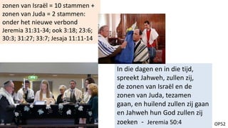 OP52
In die dagen en in die tijd,
spreekt Jahweh, zullen zij,
de zonen van Israël en de
zonen van Juda, tezamen
gaan, en huilend zullen zij gaan
en Jahweh hun God zullen zij
zoeken - Jeremia 50:4
zonen van Israël = 10 stammen +
zonen van Juda = 2 stammen:
onder het nieuwe verbond
Jeremia 31:31-34; ook 3:18; 23:6;
30:3; 31:27; 33:7; Jesaja 11:11-14
 