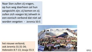 OP52
Naar Sion zullen zij vragen,
op hun weg daarheen zal hun
aangezicht zijn; zij komen en zij
zullen zich voegen bij Jahweh in
een eonisch verbond dat niet zal
worden vergeten - Jeremia 50:5
het nieuwe verbond;
ook Jeremia 31:31-34;
Hebreeën 8:7-13; Jesaja 55:3
 