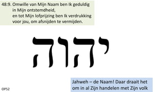 OP52
48:9. Omwille van Mijn Naam ben Ik geduldig
in Mijn ontstemdheid,
en tot Mijn lofprijzing ben Ik verdrukking
voor jou, om afsnijden te vermijden.
Jahweh – de Naam! Daar draait het
om in al Zijn handelen met Zijn volk
 