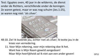 OP52
Test: Egyptes oven, 40 jaar in de wildernis, de dienst
onder de Richters, verschillende onder de koningen.
Ze waren getest, maar er was nog schuim (Jes.1:25),
ze waren nog niet: ‘als zilver’.
48:10. Zie! Ik louterde jou, echter niet als zilver; Ik testte jou in de
kroes van vernedering.
11. Voor Mijn rekening, voor mijn rekening doe Ik het.
Want hoe is Mijn Naam geweld aangedaan!
Maar Mijn heerlijkheid zal Ik niet aan een ander geven!
 