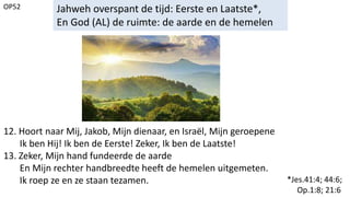 OP52 Jahweh overspant de tijd: Eerste en Laatste*,
En God (AL) de ruimte: de aarde en de hemelen
12. Hoort naar Mij, Jakob, Mijn dienaar, en Israël, Mijn geroepene
Ik ben Hij! Ik ben de Eerste! Zeker, Ik ben de Laatste!
13. Zeker, Mijn hand fundeerde de aarde
En Mijn rechter handbreedte heeft de hemelen uitgemeten.
Ik roep ze en ze staan tezamen. *Jes.41:4; 44:6;
Op.1:8; 21:6
 