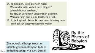 OP52
14. Kom bijeen, jullie allen, en hoor!
Wie onder jullie vertelt deze dingen?
Jahweh houdt van hem,
hij zal Zijn verlangen uitvoeren in Babylon.
Wanneer Zijn arm op de Chaldeeën rust.
15. Ik, ja Ik spreek. Zeker, Ik roep hem. Ik breng hem
en Ik zal zijn weg voorspoedig maken
Zijn woord zal hoop, troost en
uitzicht geven in Babylon tijdens
de ballingschap. Via o.m. Daniël.
 