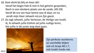 OP52
16. Kom dicht bij Mij en hoor dit!
Vanaf het begin heb Ik niet in het geheim gesproken,
Noch in een donkere plaats van de aarde. (45:19)
Vanaf de era van haar komst was Ik daar, en nu
zendt mijn Heer Jahweh mij en Zijn geest.
17. Zo zegt Jahweh, jullie Verlosser, de Heilige van Israël,
Ik, Ik Jahweh jullie Elohim zal jullie nuttigs leren,
Die jullie in de juiste weg doet gaan.
Zijn perfecte voorkennis
en voorliefde blijken
ook uit Jesaja 48:1-7,
ook Israëls harde nek.
 
