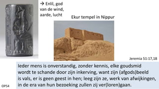 OP54
Ieder mens is onverstandig, zonder kennis, elke goudsmid
wordt te schande door zijn inkerving, want zijn (afgods)beeld
is vals, er is geen geest in hen; leeg zijn ze, werk van afwijkingen,
in de era van hun bezoeking zullen zij ver(loren)gaan.
Jeremia 51:17,18
 Enlil, god
van de wind,
aarde, lucht
Ekur tempel in Nippur
 
