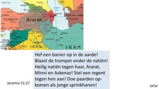OP54
Hef een banier op in de aarde!
Blaast de trompet onder de natiën!
Heilig natiën tegen haar, Ararat,
Minni en Askenaz! Stel een regent
tegen hen aan! Doe paarden op-
komen als jonge sprinkhanen!Jeremia 51:27
 