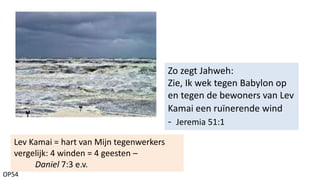 OP54
Zo zegt Jahweh:
Zie, Ik wek tegen Babylon op
en tegen de bewoners van Lev
Kamai een ruïnerende wind
- Jeremia 51:1
Lev Kamai = hart van Mijn tegenwerkers
vergelijk: 4 winden = 4 geesten –
Daniel 7:3 e.v.
 