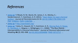 References
• Jump up ^ O'Boyle, N. M.; Banck, M.; James, C. A.; Morley, C.;
Vandermeersch, T.; Hutchison, G. R. (2011). "Open Babel: An open chemical
toolbox". Journal of Cheminformatics 3: 33. doi:10.1186/1758-2946-3-33.
PMC 3198950. PMID 21982300. edit
• Jump up ^ http://openbabel.org/
• Jump up ^ Guha, R.; Howard, M. T.; Hutchison, G. R.; Murray-Rust, P.; Rzepa,
H.; Steinbeck, C.; Wegner, J.; Willighagen, E. L. (2006). "The Blue Obelisk -
Interoperability in Chemical Informatics". Journal of Chemical Information and
Modeling 46 (3): 991–998. doi:10.1021/ci050400b. PMID 16711717. edit
University of Education,Okara campus 10
 