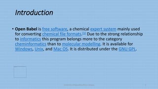 Introduction
• Open Babel is free software, a chemical expert system mainly used
for converting chemical file formats.[1] Due to the strong relationship
to informatics this program belongs more to the category
cheminformatics than to molecular modelling. It is available for
Windows, Unix, and Mac OS. It is distributed under the GNU GPL.
University of Education,Okara campus 3
 