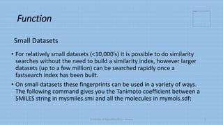 Function
• For relatively small datasets (<10,000’s) it is possible to do similarity
searches without the need to build a similarity index, however larger
datasets (up to a few million) can be searched rapidly once a
fastsearch index has been built.
• On small datasets these fingerprints can be used in a variety of ways.
The following command gives you the Tanimoto coefficient between a
SMILES string in mysmiles.smi and all the molecules in mymols.sdf:
University of Education,Okara campus 5
Small Datasets
 