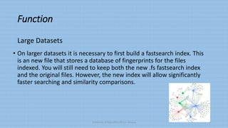 Function
• On larger datasets it is necessary to first build a fastsearch index. This
is an new file that stores a database of fingerprints for the files
indexed. You will still need to keep both the new .fs fastsearch index
and the original files. However, the new index will allow significantly
faster searching and similarity comparisons.
University of Education,Okara campus 6
Large Datasets
 