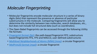 Moleculer Fingerprinting
• Molecular fingerprints encode molecular structure in a series of binary
digits (bits) that represent the presence or absence of particular
substructures in the molecule. Comparing fingerprints will allow you to
determine the similarity between two molecules, search databases, etc.,
but does not include full structural data (such as coordinates).
• The Open Babel fingerprints can be accessed through the following Utility
file formats:
• Fingerprint format (fpt): the path-based fingerprint FP2; substructure
based fingerprints FP2, FP3 and MACCS; user-defined substructures
• Multilevel Neighborhoods of Atoms (MNA) (mna): a circular fingerprint
• MolPrint2D format (mpd): a circular fingerprint
University of Education,Okara campus 7
 