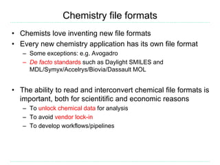Chemistry file formats
• Chemists love inventing new file formats
• Every new chemistry application has its own file format
– Some exceptions: e.g. Avogadro
– De facto standards such as Daylight SMILES and
MDL/Symyx/Accelrys/Biovia/Dassault MOL
• The ability to read and interconvert chemical file formats is
important, both for scientitific and economic reasons
– To unlock chemical data for analysis
– To avoid vendor lock-in
– To develop workflows/pipelines
 