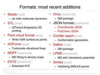 Formats: most recent additions
• Siesta [read]
– ab initio molecular dynamics
• STL [write]
– (STereoLithography) 3D
printing
• Point cloud format [write]
– Write VdW surface as points
• AOForce [read]
– Turbomole vibrational freqs
• MDFF [read/write]
– MD fitting to density maps
• EXYZ [read/write]
– Extended XYZ
git log --pretty=oneline --name-status | grep "^A" | grep src/formats | grep -v inchi | grep -v
libxml | less
• Orca [read/write]
– QM package
• JSON formats [read/write]
– ChemDoodle JSON
– PubChem JSON
• Confab report [write]
– Conformation generation
• Dalton [read]
– QM package
• LPMD [read/write]
– MD with interatomic potentials
• Smiley [read]
– Validating SMILES parser
 
