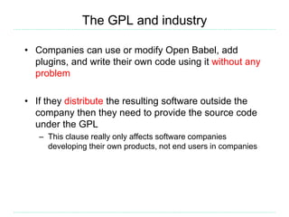 The GPL and industry
• Companies can use or modify Open Babel, add
plugins, and write their own code using it without any
problem
• If they distribute the resulting software outside the
company then they need to provide the source code
under the GPL
– This clause really only affects software companies
developing their own products, not end users in companies
 