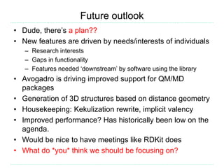 Future outlook
• Dude, there’s a plan??
• New features are driven by needs/interests of individuals
– Research interests
– Gaps in functionality
– Features needed ‘downstream’ by software using the library
• Avogadro is driving improved support for QM/MD
packages
• Generation of 3D structures based on distance geometry
• Housekeeping: Kekulization rewrite, implicit valency
• Improved performance? Has historically been low on the
agenda.
• Would be nice to have meetings like RDKit does
• What do *you* think we should be focusing on?
 