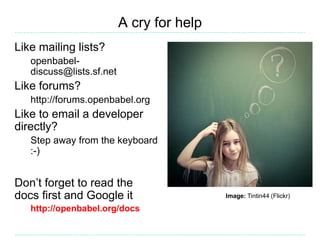 A cry for help
Like mailing lists?
openbabel-
discuss@lists.sf.net
Like forums?
http://forums.openbabel.org
Like to email a developer
directly?
Step away from the keyboard
:-)
Don’t forget to read the
docs first and Google it
http://openbabel.org/docs
Image: Tintin44 (Flickr)
 
