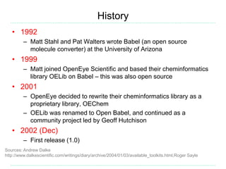 History
Sources: Andrew Dalke
http://www.dalkescientific.com/writings/diary/archive/2004/01/03/available_toolkits.html,Roger Sayle
• 1992
– Matt Stahl and Pat Walters wrote Babel (an open source
molecule converter) at the University of Arizona
• 1999
– Matt joined OpenEye Scientific and based their cheminformatics
library OELib on Babel – this was also open source
• 2001
– OpenEye decided to rewrite their cheminformatics library as a
proprietary library, OEChem
– OELib was renamed to Open Babel, and continued as a
community project led by Geoff Hutchison
• 2002 (Dec)
– First release (1.0)
 