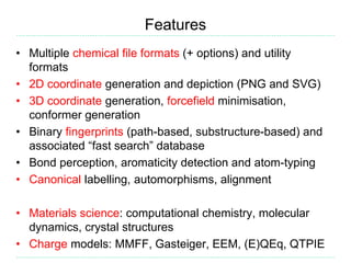 Features
• Multiple chemical file formats (+ options) and utility
formats
• 2D coordinate generation and depiction (PNG and SVG)
• 3D coordinate generation, forcefield minimisation,
conformer generation
• Binary fingerprints (path-based, substructure-based) and
associated “fast search” database
• Bond perception, aromaticity detection and atom-typing
• Canonical labelling, automorphisms, alignment
• Materials science: computational chemistry, molecular
dynamics, crystal structures
• Charge models: MMFF, Gasteiger, EEM, (E)QEq, QTPIE
 