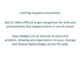 Learning happens everywhere.

But it's often difficult to get recognition for skills and
 achievements that happen online or out of school.

     Open Badges are an attempt to solve that
problem, allowing any organization to issue, manage
     and display digital badges across the web.
 