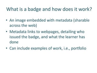 What is a badge and how does it work?
• An image embedded with metadata (sharable
  across the web)
• Metadata links to webpages, detailing who
  issued the badge, and what the learner has
  done
• Can include examples of work, i.e., portfolio
 