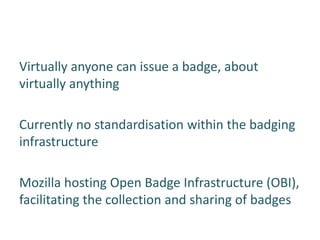 Virtually anyone can issue a badge, about
virtually anything

Currently no standardisation within the badging
infrastructure

Mozilla hosting Open Badge Infrastructure (OBI),
facilitating the collection and sharing of badges
 
