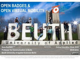 OPEN BADGES &
OPEN VIRTUAL MOBILITY
Ilona Buchem
Professor for Communication & Media
Beuth University of Applied Sciences Berlin
Online Education Week 2018
09-03-2018
The creation of these resources has been (partially) funded by the ERASMUS+ grant program of the European Union under grant no. 2017-1-DE01-KA203-003494. Neither the European
Commission nor the project’s national funding agency DAAD are responsible for the content or liable for any losses or damage resulting of the use of these resources
 