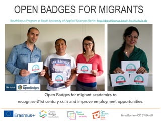 Open Badges for migrant academics to
recognise 21st century skills and improve employment opportunities.
BeuthBonus Program at Beuth University of Applied Sciences Berlin: http://beuthbonus.beuth-hochschule.de
OPEN BADGES FOR MIGRANTS
Ilona Buchem CC BY-SA 4.0
 
