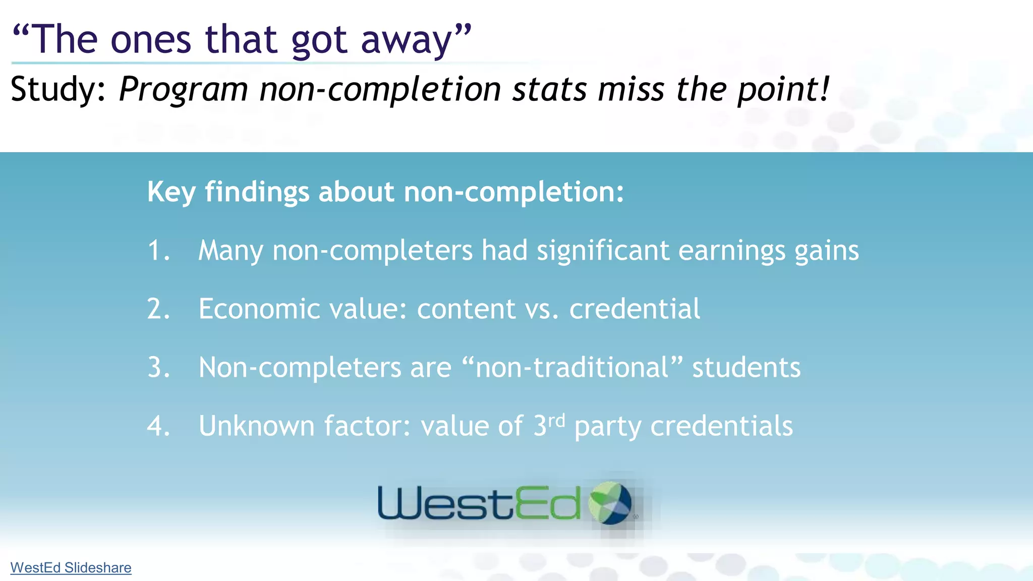 Key findings about non-completion:
1. Many non-completers had significant earnings gains
2. Economic value: content vs. credential
3. Non-completers are “non-traditional” students
4. Unknown factor: value of 3rd party credentials
Study: Program non-completion stats miss the point!
“The ones that got away”
WestEd Slideshare
 