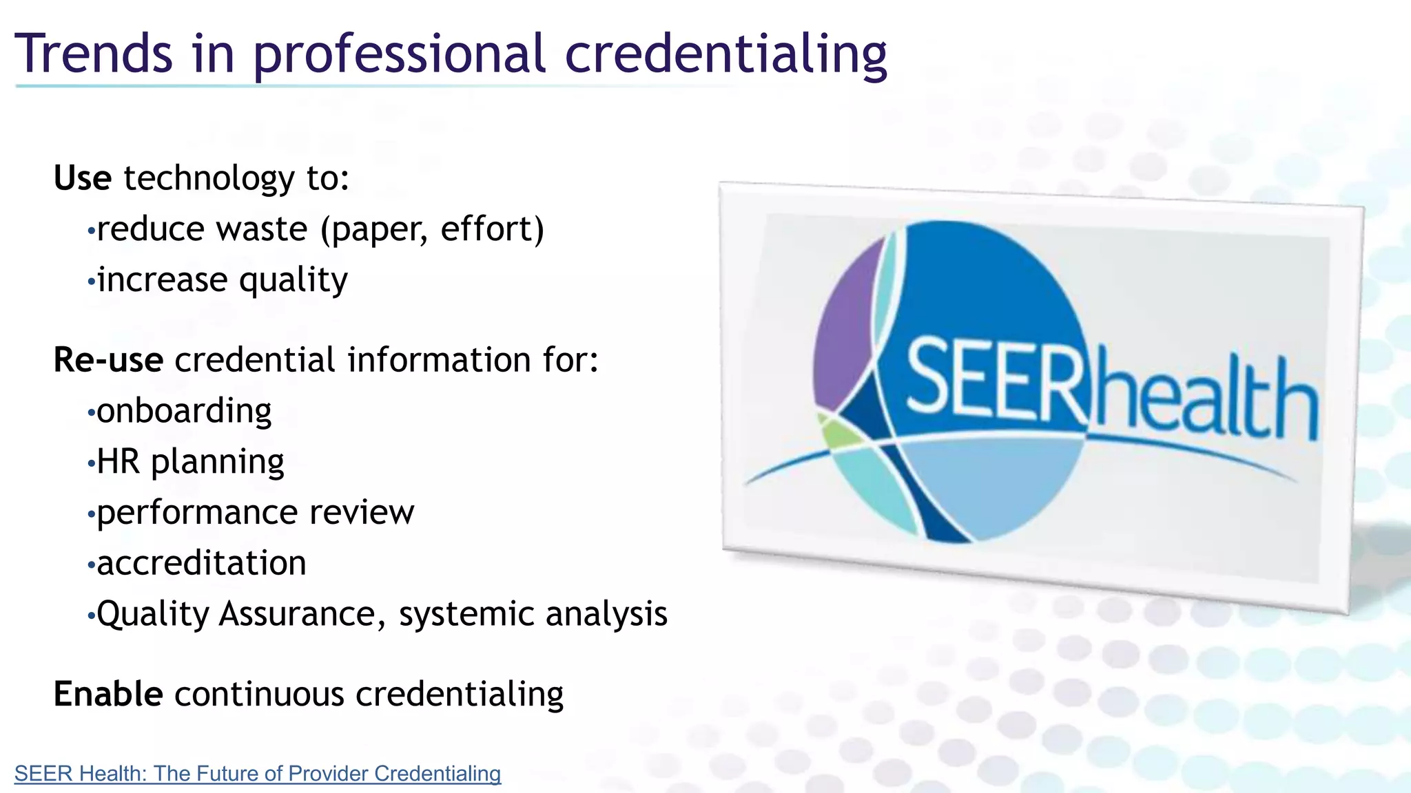 Trends in professional credentialing
Use technology to:
•reduce waste (paper, effort)
•increase quality
Re-use credential information for:
•onboarding
•HR planning
•performance review
•accreditation
•Quality Assurance, systemic analysis
Enable continuous credentialing
SEER Health: The Future of Provider Credentialing
 